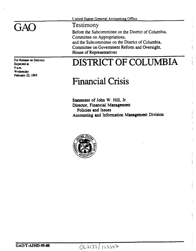 handle is hein.gao/gaobaaqyp0001 and id is 1 raw text is: 


United States General Accounting Office
Testimony


GAO


For Relas on Delivery
Expected az
9am.
W dnesday
Febijmy 22. 1995


DISTRICT OF COLUMBIA



Financial Crisis


Statement of John W. Hill, Jr.
Director, Financial Management
  Policies and Issues
Accounting and Information Management Division





% n
   iii


GAO/T.AIMD-9548


Qb~\3;/ s H~


Before the Subcommittee on the District of Columbia,
Committee on Appropriations,
and the Subcommittee on the District of Columbia,
Committee on Government Reform and Oversight,
House of Representatives


