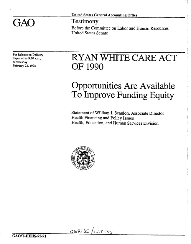 handle is hein.gao/gaobaaqyq0001 and id is 1 raw text is: 

United States General Accounting Office


Testimony
Before the Committee on Labor and Human Resources
United States Senate


For Release on Delivery
Expected at 9:30 am.,
Wednesday
February 22, 1995


RYAN WHITrE CARE ACT

OF 1990


Opportunities Are Available

To Improve Funding Equity


Statement of William J. Scanlon, Associate Director
Health Financing and Policy Issues
Health, Education, and Human Services Division


GAO/T-HEHS-95.91


GAO


