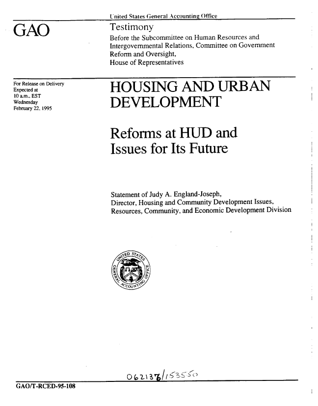 handle is hein.gao/gaobaaqyr0001 and id is 1 raw text is: 


GAO


United States General Accounting Office
Testimony
Before the Subcommittee on Human Resources and
Intergovernmental Relations, Committee on Government
Reform and Oversight,
House of Representatives


For Release on Delivery
Expected at
10 am., EST
Wednesday
February 22, 1995


HOUSING AND URBAN

DEVELOPMENT


Reforms at HUD and

Issues for Its Future




Statement of Judy A. England-Joseph,
Director, Housing and Community Development Issues,
Resources, Community, and Economic Development Division


GAO/T-RCED-95-108


