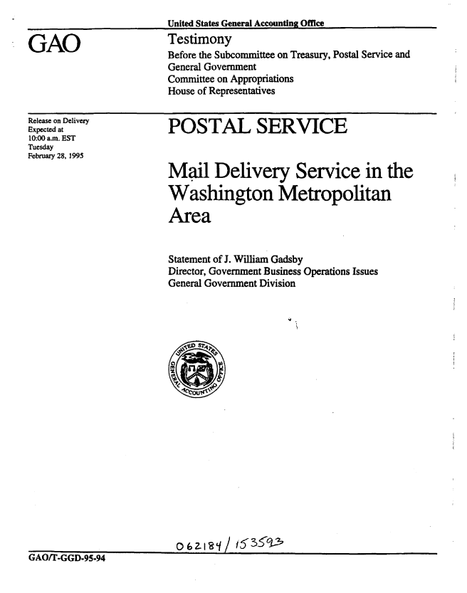 handle is hein.gao/gaobaaqze0001 and id is 1 raw text is: 


GAO


United States General Accounting Office
Testimony
Before the Subcommittee on Treasury, Postal Service and
General Government
Committee on Appropriations
House of Representatives


Release on Delivery
Expected at
10:00 a.m. EST
Tuesday
February 28, 1995


POSTAL SERVICE



Mail Delivery Service in the

Washington Metropolitan

Area


Statement of J. William Gadsby
Director, Government Business Operations Issues
General Government Division


.o.z..     53 ,63 ' 2


GAO/T-GGD-95.94


