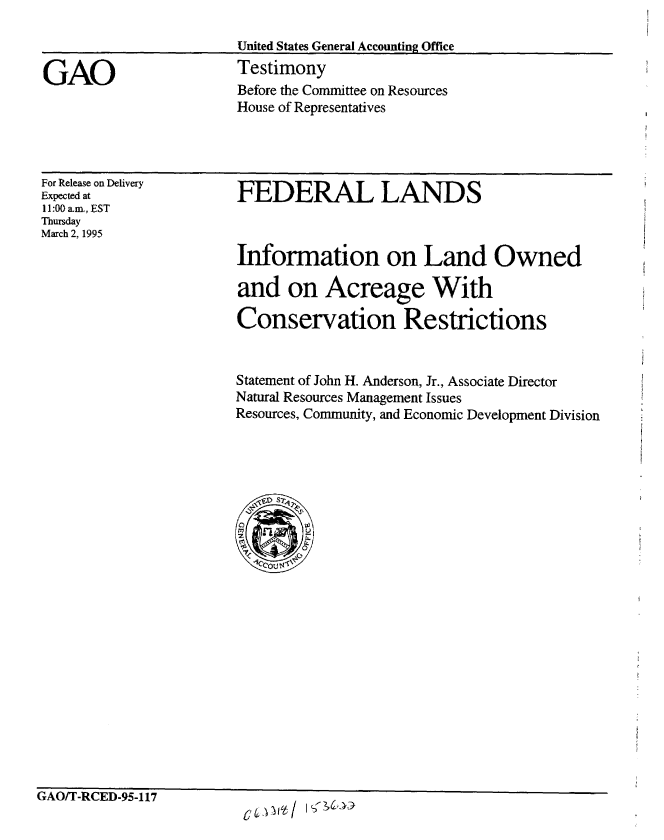 handle is hein.gao/gaobaaqzj0001 and id is 1 raw text is: 

United States General Accounting Office
Testimony
Before the Committee on Resources
House of Representatives


For Release on Delivery
Expected at
11:00 a-m., EST
Thursday
March 2, 1995


FEDERAL LANDS



Information on Land Owned

and on Acreage With

Conservation Restrictions


Statement of John H. Anderson, Jr., Associate Director
Natural Resources Management Issues
Resources, Community, and Economic Development Division


'AUl I -RCD-Yb-117


GAO



