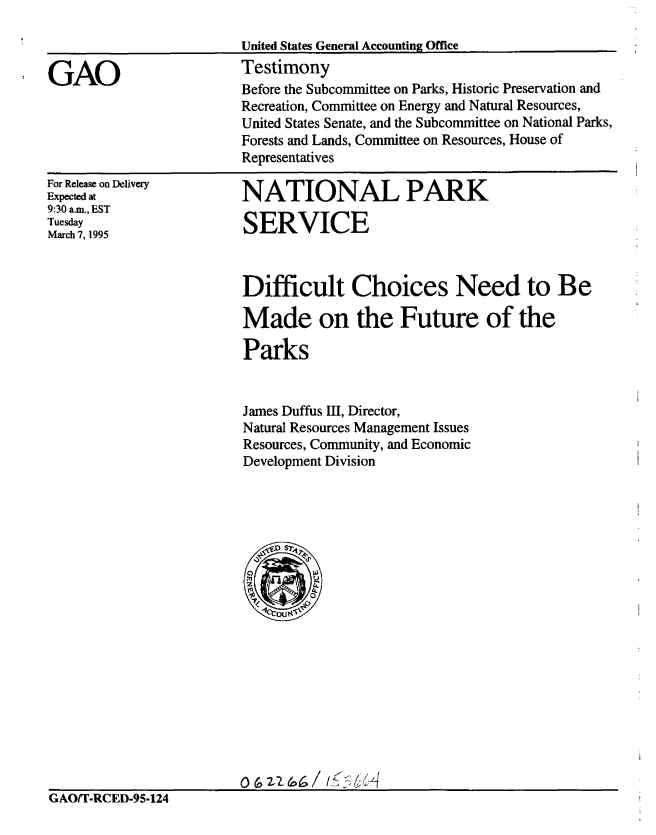 handle is hein.gao/gaobaaqzn0001 and id is 1 raw text is: 

                         United States General Accounting Office

GAO                      Testimony
                         Before the Subcommittee on Parks, Historic Preservation and
                         Recreation, Committee on Energy and Natural Resources,
                         United States Senate, and the Subcommittee on National Parks,
                         Forests and Lands, Committee on Resources, House of
                         Representatives


For Release on Delivery
Expected at
9:30 a.m., EST
Tuesday
March 7, 1995


NATIONAL PARK

SERVICE


Difficult Choices Need to Be

Made on the Future of the

Parks


James Duffus III, Director,
Natural Resources Management Issues
Resources, Community, and Economic
Development Division


                         o rn&6o/ ( 5 &$/
GAO/T-RCED-95-124


