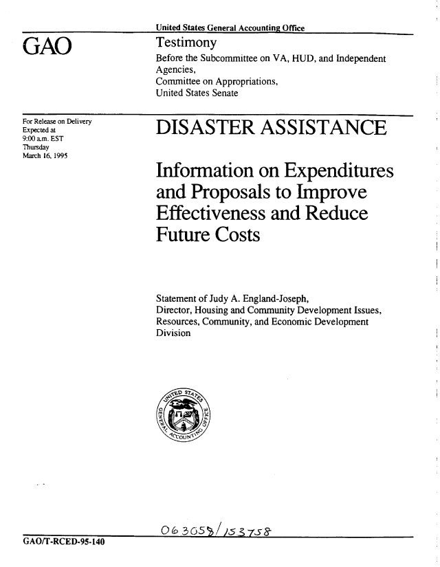 handle is hein.gao/gaobaarag0001 and id is 1 raw text is: 



GAO


For Release on Delivery
Expected at
9:00 am. EST
Thursday
March 16, 1995


DISASThR ASSISTANCE


Information on Expenditures

and Proposals to Improve

Effectiveness and Reduce

Future Costs




Statement of Judy A. England-Joseph,
Director, Housing and Community Development Issues,
Resources, Community, and Economic Development
Division


                       0A/ 35/s95s4
GAO/T-RCED-95- 140


Before the Subcommittee on VA, HUD, and Independent
Agencies,
Committee on Appropriations,
United States Senate


United States General Accounting Office
Testimony


