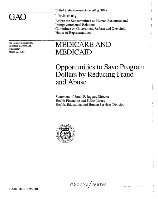 handle is hein.gao/gaobaaraj0001 and id is 1 raw text is: 



GAO


For Release on Delivery
Expected at 10:00 a.m.,
Wednesday
March 22, 1995


MEDICARE AND

MEDICAID


Opportunities to Save Program

Dollars by Reducing Fraud

and Abuse


Statement of Sarah F. Jaggar, Director
Health Financing and Policy Issues
Health, Education, and Human Services Division


0(a So ?o//5sgoo


GAO/T-HEHS-95-110


Before the Subcommittee on Human Resources and
Intergovernmental Relations
Committee on Government Reform and Oversight
House of Representatives


United States General Accounting Office
Testimony



