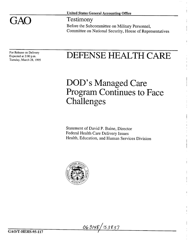 handle is hein.gao/gaobaarar0001 and id is 1 raw text is: 

United States General Accounting Office


GAO


Testimony
Before the Subcommittee on Military Personnel,
Committee on National Security, House of Representatives


For Release on Delivery
Expected at 2:00 p.m.
Tuesday, March 28, 1995


DEFENSE HEALTH CARE


DOD's Managed Care

Program Continues to Face

Challenges




Statement of David P. Baine, Director
Federal Health Care Delivery Issues
Health, Education, and Human Services Division


0463jY '! 3 F3sJ


AM/ I -ni-!c- ,-,- I /


f


