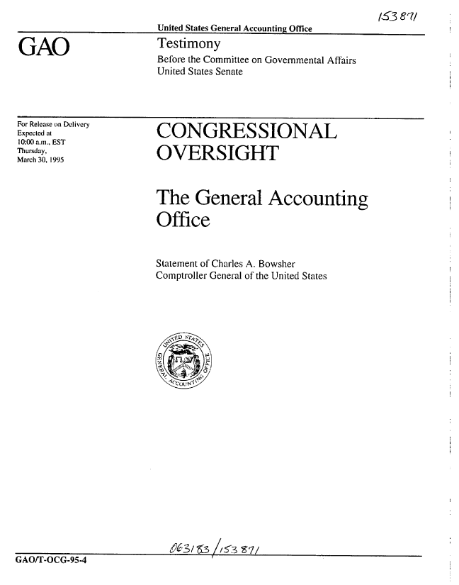 handle is hein.gao/gaobaaraw0001 and id is 1 raw text is: 
United States General Accounting Office
Testimony


GAO


For Release on Delivery
Expected at
10:00 a.m., EST
Thursday,
March 30, 1995


CONGRES SIONAL

OVERSIGHT


The General Accounting

Office


Statement of Charles A. Bowsher
Comptroller General of the United States


GAOFr-OCG-95-4


Before the Committee on Governmental Affairs
United States Senate


/53 871


