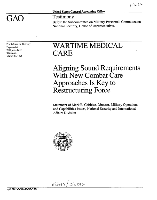 handle is hein.gao/gaobaarax0001 and id is 1 raw text is: 




Before the Subcommittee on Military Personnel, Committee on
National Security, House of Representatives


/ 6:$'7 -


For Release on Delivery
Expected at
2:00 p.m., EST,
Thursday,
March 30, 1995


WARTIME MEDICAL

CARE



Aligning Sound Requirements

With New Combat Care

Approaches Is Key to

Restructuring Force


Statement of Mark E. Gebicke, Director, Military Operations
and Capabilities Issues, National Security and International
Affairs Division


GAO/T-NSIAD-95-129


GAO


United States General Accounting Office
Testimony


