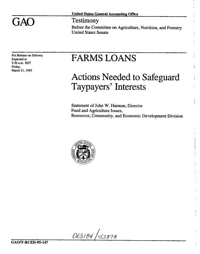 handle is hein.gao/gaobaaray0001 and id is 1 raw text is: 



GAO


United States General Accounting Office
Testimony


Before the Committee on Agriculture, Nutrition, and Forestry
United States Senate


For Release on Delivery
Expected at
9:30 a.m.. EST
Friday,
March 31, 1995


FARMS LOANS


Actions Needed to Safeguard

Taypayers' Interests


Statement of John W. Hanman, Director
Food and Agriculture Issues,
Resources, Community, and Economic Development Division


86-3/d g, ?S,535


GAO/T-RCED-95-147



