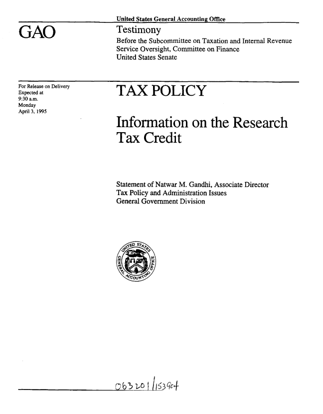 handle is hein.gao/gaobaarbb0001 and id is 1 raw text is: 


GAO


United States General Accounting Office
Testimony
Before the Subcommittee on Taxation and Internal Revenue
Service Oversight, Committee on Finance
United States Senate


For Release on Delivery
Expected at
9:30 a.m.
Monday
April 3, 1995


TAX POLICY



Information on the Research

Tax Credit


Statement of Natwar M. Gandhi, Associate Director
Tax Policy and Administration Issues
General Government Division


I


