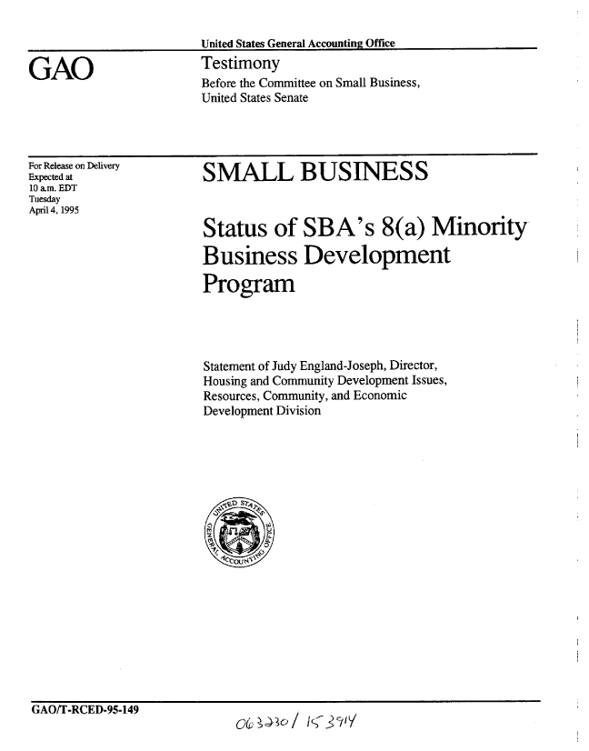 handle is hein.gao/gaobaarbg0001 and id is 1 raw text is: 

United States General Accounting Office
Testimony
Before the Committee on Small Business,
United States Senate


For Release on Delivery
Expected at
10 am. EDT
Tuesday
April 4, 1995


SMALL BUSINESS



Status of SBA's 8(a) Minority

Business Development

Program


Statement of Judy England-Joseph, Director,
Housing and Community Development Issues,
Resources, Community, and Economic
Development Division


GAO/T-RCED-95-149


GAO


