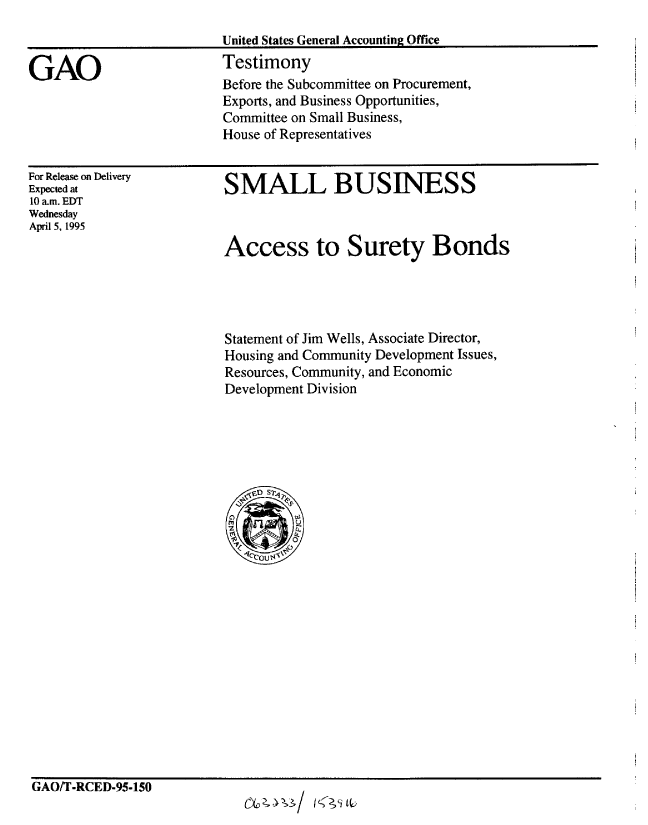 handle is hein.gao/gaobaarbh0001 and id is 1 raw text is: 



GAO


For Release on Delivery
Expected at
10 am. EDT
Wednesday
April 5, 1995


SMALL BUSINESS



Access to Surety Bonds


Statement of Jim Wells, Associate Director,
Housing and Community Development Issues,
Resources, Community, and Economic
Development Division


GAO/T-RCED-95-150


United States General Accounting Office
Testimony
Before the Subcommittee on Procurement,
Exports, and Business Opportunities,
Committee on Small Business,
House of Representatives


