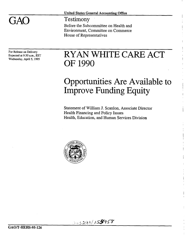 handle is hein.gao/gaobaarbl0001 and id is 1 raw text is: 

United States General Accounting Office
Testimony


Before the Subcommittee on Health and
Environment, Committee on Commerce
House of Representatives


For Release on Delivery
Expected at 9:30 a.m., EST
Wednesday, April 5, 1995


RYAN WHITE CARE ACT

OF 1990


Opportunities Are Available to

Improve Funding Equity


Statement of William J. Scanlon, Associate Director
Health Financing and Policy Issues
Health, Education, and Human Services Division


)>p45c1/S$9 Y


GAO/T-HEHS-95-126


GAO


