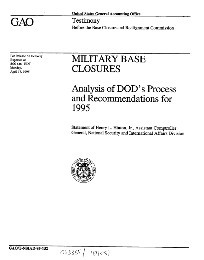 handle is hein.gao/gaobaarbm0001 and id is 1 raw text is: 


GAO


United States General Accounting Office
Testimony
Before the Base Closure and Realignment Commission


For Release on Delivery
Expected at
8:00 a.m., EDT
Monday,
April 17, 1995


MILITARY BASE

CLOSURES


Analysis of DOD's Process

and Recommendations for

1995


Statement of Henry L. Hinton, Jr., Assistant Comptroller
General, National Security and International Affairs Division


ranru' ttor&n ar ua.q


uatn I fl' 3JAU-fl-i3h



