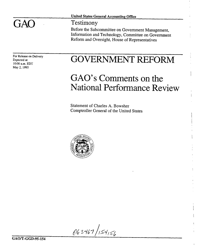 handle is hein.gao/gaobaarbp0001 and id is 1 raw text is: 

United States General Accounting Office
Testimony
Before the Subcommittee on Government Management,
Information and Technology, Committee on Government
Reform and Oversight, House of Representatives


For Release on Delivery
Expected at
10:00 a.m. EDT
May 2, 1995


GOVERNMENT REFORM



GAO's Comments on the

National Performance Review


Statement of Charles A. Bowsher
Comptroller General of the United States


(6 3 16 I// 7


0'n'rrno  r


GAO


r /x -'t.,..T JrJLX-y -.IL.. ,,:,I.


