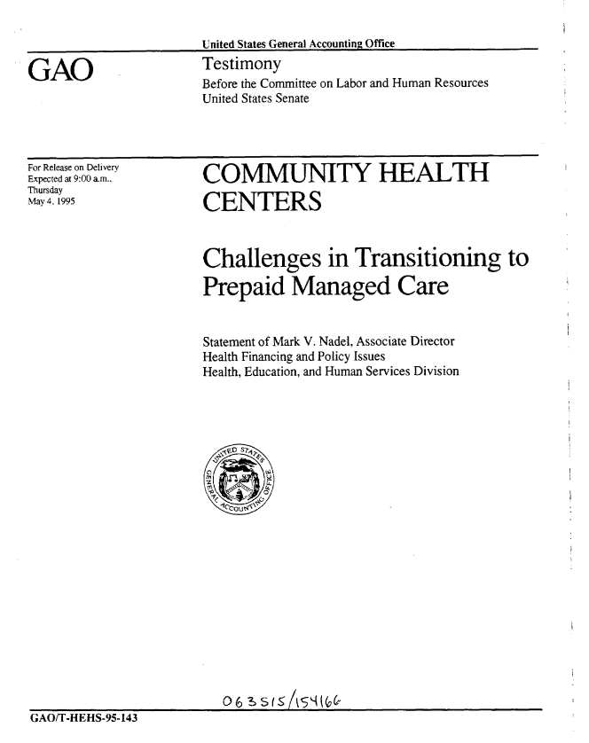 handle is hein.gao/gaobaarbr0001 and id is 1 raw text is: 



GAO


United States General Accounting Office
Testimony
Before the Committee on Labor and Human Resources
United States Senate


For Release on Delivery
Expected at 9:00 a.m.,
Thursday
May 4. 1995


COMMUNITY HEALTH

CENTERS


Challenges in Transitioning to
Prepaid Managed Care



Statement of Mark V. Nadel, Associate Director
Health Financing and Policy Issues
Health, Education, and Human Services Division


GAO/T-HEHS-95-143


