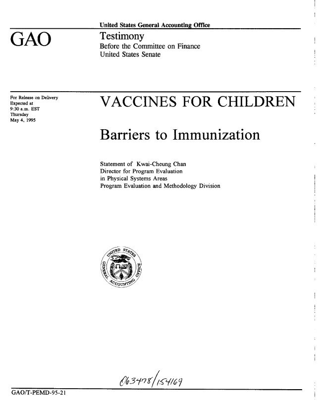 handle is hein.gao/gaobaarbs0001 and id is 1 raw text is: 


United States General Accounting Office

Testimony
Before the Committee on Finance
United States Senate


For Release on Delivery
Expected at
9:30 a.m. EST
Thursday
May 4, 1995


VACCINES FOR CHILDREN


Barriers to Immunization



Statement of Kwai-Cheung Chan
Director for Program Evaluation
in Physical Systems Areas
Program Evaluation and Methodology Division


-634 / 7 /Y


GAO/T-PEMD-95-21


GAO


