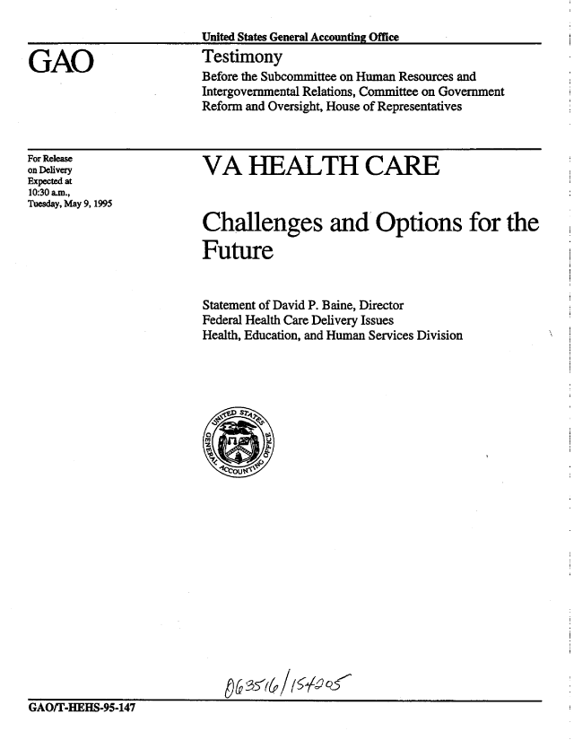 handle is hein.gao/gaobaarbv0001 and id is 1 raw text is: 
                         United States General Accounting Office

GAO                      Testimony
                         Before the Subcommittee on Human Resources and
                         Intergovernmental Relations, Committee on Government
                         Reform and Oversight, House of Representatives


For Release
on Delivery
Expected at
10:30 am.,
Tuesday, May 9, 1995


VA HEALTH CARE



Challenges and Options for the

Future


Statement of David P. Baine, Director
Federal Health Care Delivery Issues
Health, Education, and Human Services Division


GAOfr-HEHS-95-147


