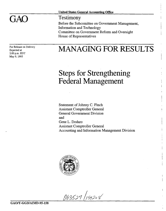 handle is hein.gao/gaobaarbw0001 and id is 1 raw text is: 

United States General Accounting Office


GAO


For Release on Delivery
Expected at
2:00 p.m. EDT
May 9, 1995


Testimony
Before the Subcomittee on Government Management,
Information and Technology
Committee on Government Reform and Oversight
House of Representatives


MANAGING FOR RESULTS


Steps for Strengthening

Federal Management




Statement of Johnny C. Finch
Assistant Comptroller General
General Government Division
and
Gene L. Dodaro
Assistant Comptroller General
Accounting and Information Management Division


GAO/T-GGD/AIMD-95-158


