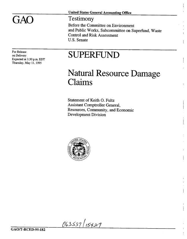 handle is hein.gao/gaobaarbz0001 and id is 1 raw text is: 



GAO


United States General Accounting Office
Testimony
Before the Committee on Environment
and Public Works, Subcommittee on Superfund, Waste
Control and Risk Assessment
U.S. Senate


For Release
on Delivery
Expected at 1:30 p.m. EDT
Thursday, May 11, 1995


SUPERFUND


Natural Resource Damage

Claims


Statement of Keith 0. Fultz
Assistant Comptroller General,
Resources, Community, and Economic
Development Division


                       (63 37
r s r~ ,'-r n ri-rn a - -


Ns1-JtI I -1tLLjIj-YF3-18hZ


