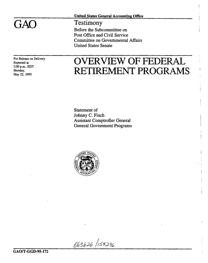 handle is hein.gao/gaobaarcn0001 and id is 1 raw text is: 

United States General Accounting Office
Testimony
Before the Subcommittee on
Post Office and Civil Service
Committee on Governmental Affairs
United States Senate


For Release on Delivery
Expected at
2:00 p.m.. EDT
Monday,
May 22, 1995


OVERVIEW OF FEDERAL

RETIREMENT PROGRAMS


Statement of
Johnny C. Finch
Assistant Comptroller General
General Government Programs


GAO/T-GGD-95-172


GAO


