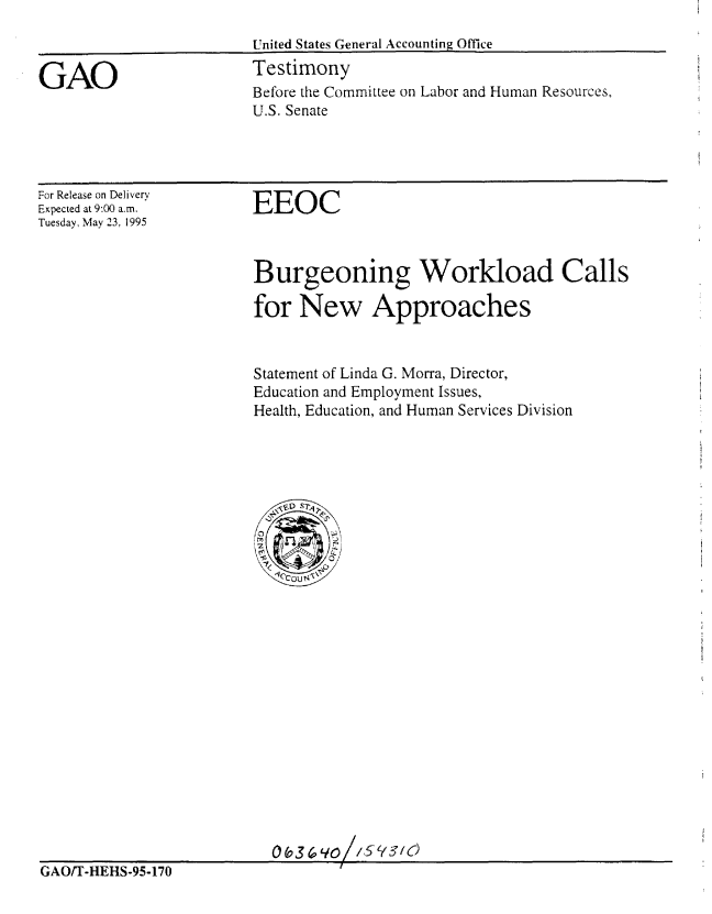 handle is hein.gao/gaobaarcr0001 and id is 1 raw text is: 
                        United States General Accounting Office

GAO                     Testimony
                        Before the Committee on Labor and Human Resources,
                        U.S. Senate


For Release on Delivery
Expected at 9:00 a.m.
Tuesday, May 23, 1995


EEOC


Burgeoning Workload Calls

for New Approaches


Statement of Linda G. Morra, Director,
Education and Employment Issues,
Health, Education, and Human Services Division


                          0YH0
GAO/T-HEHS-95-170                I


