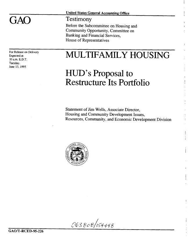 handle is hein.gao/gaobaardi0001 and id is 1 raw text is: 

United States General Accounting Office
Testimony
Before the Subcommittee on Housing and
Community Opportunity, Committee on
Banking and Financial Services,
House of Representatives


For Release on Delivery
Expected at
10 a.m. E.D.T.
Tuesday.
June 13. 1995


MULTIFAMILY HOUSING


HUD's Proposal to

Restructure Its Portfolio




Statement of Jim Wells, Associate Director,
Housing and Community Development Issues,
Resources, Community, and Economic Development Division


                            J6S5c~3
1' a fl JPr n nr n


LAUI I -KILE,-YV-z2O


GAO


