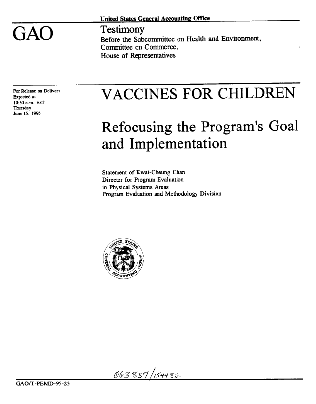 handle is hein.gao/gaobaardr0001 and id is 1 raw text is: 



GAO


United States General Accounting Office
Testimony
Before the Subcommittee on Health and Environment,
Committee on Commerce,
House of Representatives


For Release on Delivery
Expected at
10:30 a.m. EST
Thursday
June 15, 1995


VACCINES FOR CHILDREN




Refocusing the Program's Goal

and Implementation


                       Statement of Kwai-Cheung Chan
                       Director for Program Evaluation
                       in Physical Systems Areas
                       Program Evaluation and Methodology Division


























                         6A    S 17-24 3
GAO/T-PEMD-95-23


