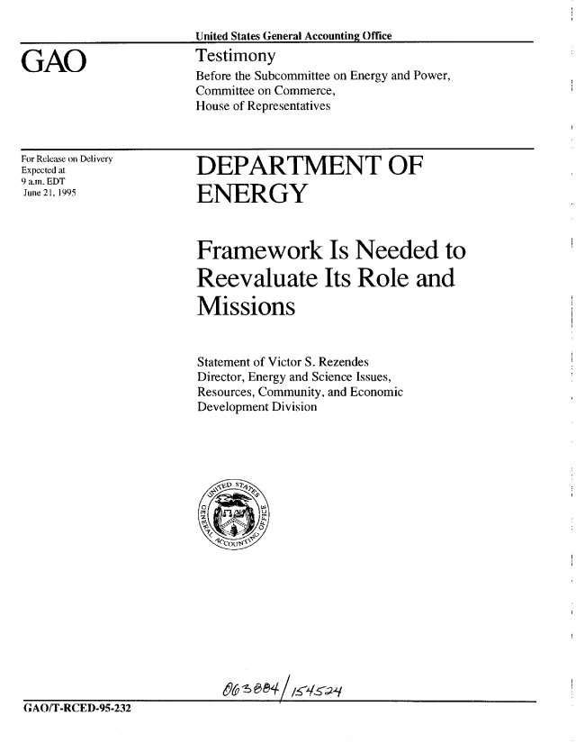 handle is hein.gao/gaobaardv0001 and id is 1 raw text is: 



GAO


For Release on Delivery
Expected at
9 a.m. EDT
June 21, 1995


DEPARTMENT OF

ENERGY


Framework Is Needed to

Reevaluate Its Role and

Missions



Statement of Victor S. Rezendes
Director, Energy and Science Issues,
Resources, Community, and Economic
Development Division


(;AO/T-RCED-95-232


Before the Subcommittee on Energy and Power,
Committee on Commerce,
House of Representatives


United States General Accounting Office
Testimony


