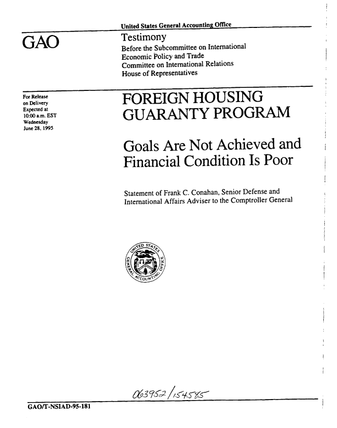 handle is hein.gao/gaobaareg0001 and id is 1 raw text is: 

                       United States General Accounting Office

GAO                    Testimony
                       Before the Subcommittee on International
                       Economic Policy and Trade
                       Committee on International Relations
                       House of Representatives


For Release
on Delivery
Expected at
10:00 a.m. EST
Wednesday
June 28, 1995


FOREIGN HOUSING

GUARANTY PROGRAM


Goals Are Not Achieved and

Financial Condition Is Poor


Statement of Frank C. Conahan, Senior Defense and
International Affairs Adviser to the Comptroller General


6z63rcl512t C


GAO/T-NSIAD-95-181


