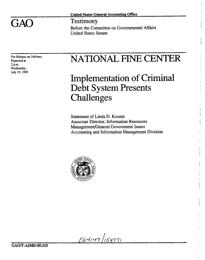 handle is hein.gao/gaobaarfa0001 and id is 1 raw text is: 

United States General Accounting Office


Testimony
Before the Committee on Governmental Affairs
United States Senate


For Release on Delivery
Expected at
2 p.m.
Wednesday,
July 19, 1995


NATIONAL FINE CENTER



Implementation of Criminal

Debt System Presents

Challenges


Statement of Linda D. Koontz
Associate Director, Information Resources
Management/General Government Issues
Accounting and Information Management Division


GAO/T-AIMD-95-215


GAO



