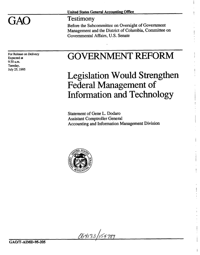 handle is hein.gao/gaobaarfe0001 and id is 1 raw text is: 
United States General Accounting Office
Testimony


GAO


For Release on Delivery
Expected at
9:30 am.
Tuesday,
July 25, 1995


GOVERNMENT REFORM



Legislation Would Strengthen

Federal Management of

Information and Technology


Statement of Gene L. Dodaro
Assistant Comptroller General
Accounting and Information Management Division


GAOIT-AIMD-95-205


Before the Subcommittee on Oversight of Government
Management and the District of Columbia, Committee on
Governmental Affairs, U.S. Senate


