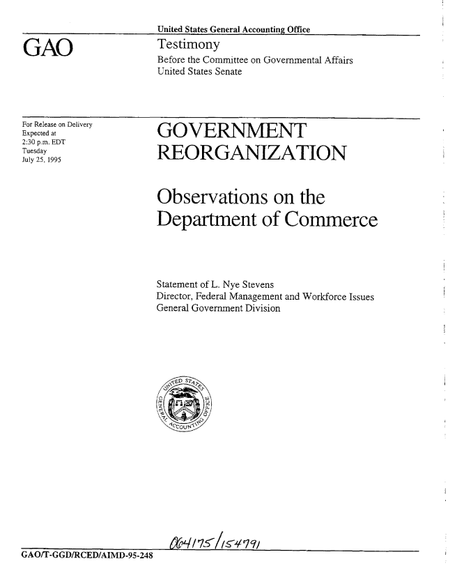 handle is hein.gao/gaobaarfg0001 and id is 1 raw text is: 



GAO


United States General Accounting Office
Testimony
Before the Committee on Governmental Affairs
United States Senate


For Release on Delivery
Expected at
2:30 p.m. EDT
Tuesday
July 25, 1995


GOVERNMENT

REORGANIZATION


Observations on the

Department of Commerce





Statement of L. Nye Stevens
Director, Federal Management and Workforce Issues
General Government Division


G A UTI- GD/RC D/AIM D 95-24   K /   / C 7 q1/


G A OrI-GGD/R EDIAIMD-95.248


