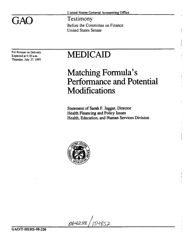 handle is hein.gao/gaobaarfn0001 and id is 1 raw text is: 



GAO


United States General Accounting Office
Testimony
Before the Committee on Finance
United States Senate


For Release on Delivery
Expected at 9:30 am.
Thursday, July 27, 1995


MEDICAID


                        Matching Formula's

                        Performance and Potential

                        Modifications


                        Statement of Sarah F. Jaggar, Director
                        Health Financing and Policy Issues
                        Health, Education, and Human Services Division






















GAO/T-HEHS-95.226


