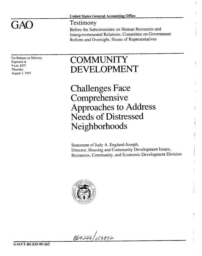 handle is hein.gao/gaobaarfq0001 and id is 1 raw text is: 



GAO


United States General Accounting Office
Testimony
Before the Subcommittee on Human Resources and
Intergovernmental Relations, Committee on Government
Reform and Oversight, House of Representatives


For Release on Delivery
Expected at
9 a.m, EDT
Thursday
August 3. 1995


COMMUNITY

DEVELOPMENT


Challenges Face

Comprehensive

Approaches to Address

Needs of Distressed

Neighborhoods


Statement of Judy A. England-Joseph,
Director, Housing and Community Development Issues,
Resources, Community, and Economic Development Division


062662$6 ,&q819~


GAO/T-RCED-95-262


