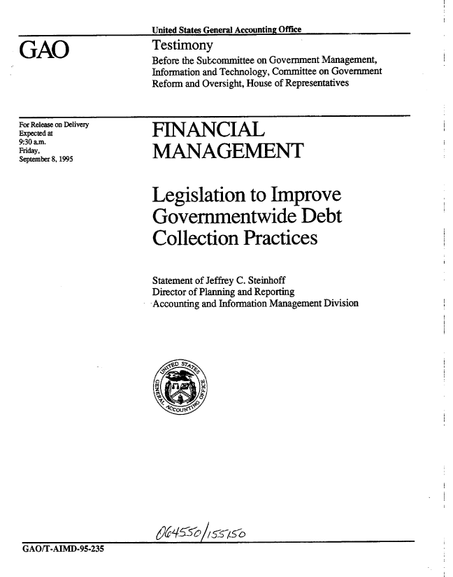 handle is hein.gao/gaobaarfz0001 and id is 1 raw text is: 



GAO


United States General Accounting Office
Testimony
Before the Subcommittee on Government Management,
Information and Technology, Committee on Government
Reform and Oversight, House of Representatives


For Release on Delivery
Expected at
9:30 am.
Friday,
September 8, 1995


FINANCIAL

MANAGEMENT


Legislation to improve

Governmentwide Debt

Collection Practices


Statement of Jeffrey C. Steinhoff
Director of Planning and Reporting
Accounting and Information Management Division


GAO/T-AIMD-95-235


