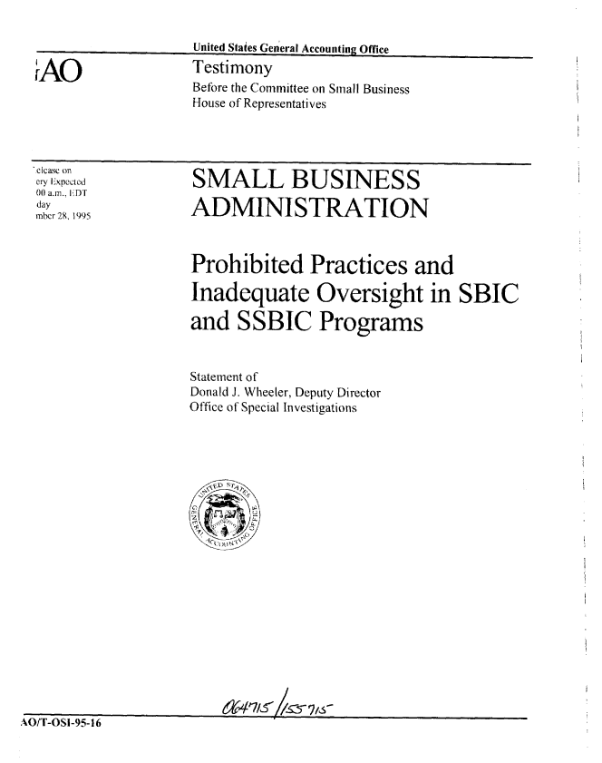 handle is hein.gao/gaobaargf0001 and id is 1 raw text is: 

United Staies General Accounting Office
Testimony
Before the Committee on Small Business
House of Representatives


'ctcasc on
cry Expected
00 a.m., [DT
day
mbcr 28, 1995


SMALL BUSINESS

ADMINISTRATION


Prohibited Practices and

Inadequate Oversight in SBIC

and SSBIC Programs


Statement of
Donald J. Wheeler, Deputy Director
Office of Special Investigations


Its-


AiU/ I -USI-9t -


r AO


