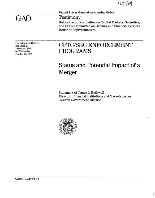 handle is hein.gao/gaobaargp0001 and id is 1 raw text is: 

                       United States General Accounting Office

GAO                    Testimony
                       Before the Subcommittee on Capital Markets, Securities,
                       and GSEs, Committee on Banking and Financial Services
                       House of Representatives


For Release on Delivery
Expected at
10:00 a.rr, EDT
on Wednesday
October 25, 1995


CFTC/SEC ENFORCEMENT
PROGRAMS


Status and Potential Impact of a

Merger




Statement of James L. Bothwell
Director, Financial Institutions and Markets Issues
General Government Division


GAO)T-GGD-96-36


I :::r bj


