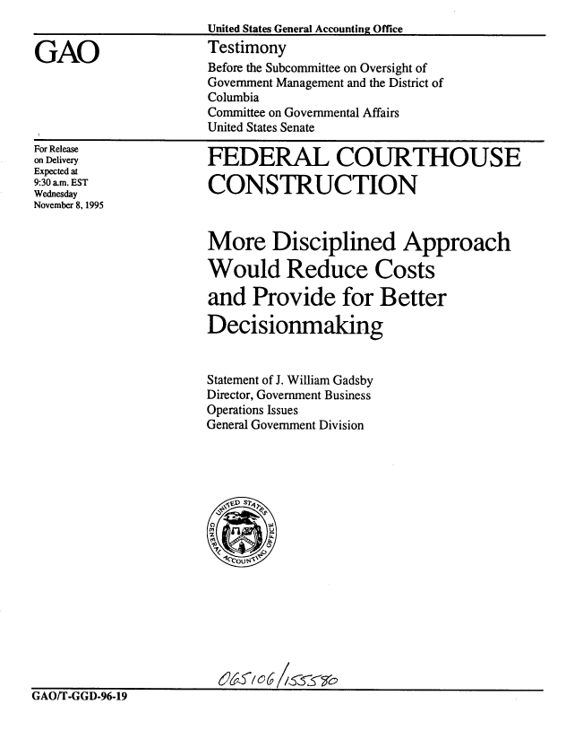 handle is hein.gao/gaobaargt0001 and id is 1 raw text is: 
                      United States General Accounting Office

GAO                   Testimony
                      Before the Subcommittee on Oversight of
                      Government Management and the District of
                      Columbia
                      Committee on Governmental Affairs
                      United States Senate


For Release
on Delivery
Expected at
9:30 am. EST
Wednesday
November 8, 1995


FEDERAL COURTHOUSE

CONSTRUCTION


More Disciplined Approach

Would Reduce Costs

and Provide for Better

Decisionmaking


Statement of J. William Gadsby
Director, Government Business
Operations Issues
General Government Division


&~ ~'o6 /~5~ ~b


GAO/T-GGD-96-19


