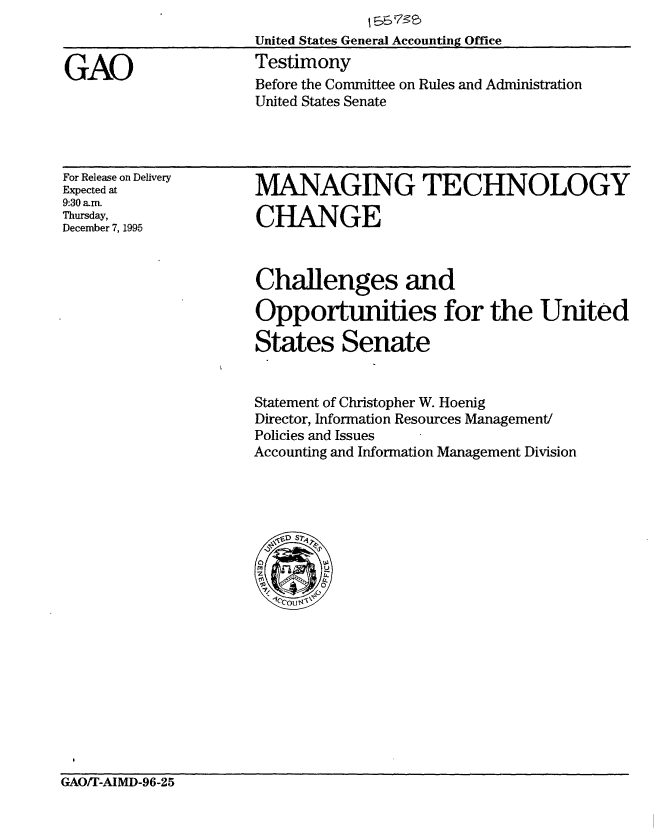 handle is hein.gao/gaobaarhe0001 and id is 1 raw text is: 
United States General Accounting Office
Testimony
Before the Committee on Rules and Administration
United States Senate


For Release on Delivery
Expected at
9:30 a-m.
Thursday,
December 7, 1995


MANAGING TECHNOLOGY

CHANGE


Challenges and

Opportunities for the United

States Senate


Statement of Christopher W. Hoenig
Director, Information Resources Management/
Policies and Issues
Accounting and Information Management Division


GAO/T-AIMD-96-25


GAO



