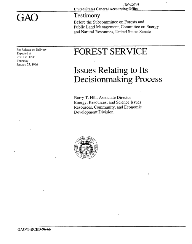 handle is hein.gao/gaobaarhm0001 and id is 1 raw text is: 


GAO


United States General Accounting Office
Testimony
Before the Subcommittee on Forests and
Public Land Management, Committee on Energy
and Natural Resources, United States Senate


For Release on Delivery
Expected at
9:30 a.n. EST
Thursday
January 25. 1996


FOREST SERVICE



Issues Relating to Its

Decisionmaking Process


Barry T. Hill, Associate Director
Energy, Resources, and Science Issues
Resources, Community, and Economic
Development Division


GAO/T-RCED-96-66


