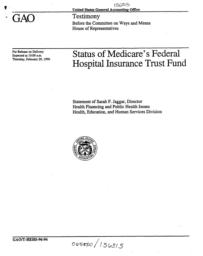 handle is hein.gao/gaobaarib0001 and id is 1 raw text is: 
United States General Accounting Office
Testimony
Before the Committee on Ways and Means
House of Representatives


For Release on Delivery
Expected at 10:00 a.m.
Thursday, February 29, 1996


Status of Medicare's Federal

Hospital Insurance Trust Fund


Statement of Sarah F. Jaggar, Director
Health Financing and Public Health Issues
Health, Education, and Human Services Division


oc c -5o /i/      1,.3/5


GAO


GAO/T-HEHS-96-94



