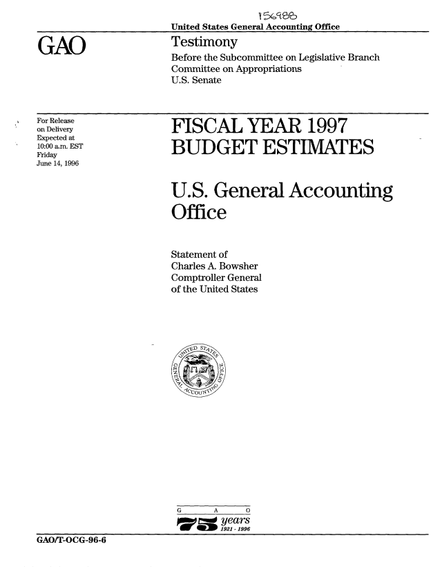 handle is hein.gao/gaobaarlc0001 and id is 1 raw text is: 



GAO


United States General Accounting Office
Testimony
Before the Subcommittee on Legislative Branch
Committee on Appropriations
U.S. Senate


For Release
on Delivery
Expected at
10:00 am. EST
Friday
June 14, 1996


FISCAL YEAR 1997

BUDGET ESTIMATES


U.S. General Accounting

Office


Statement of
Charles A. Bowsher
Comptroller General
of the United States


                        G     A    0
                               years
                               1921 - 1996
GAO/T-OCG-96-6


