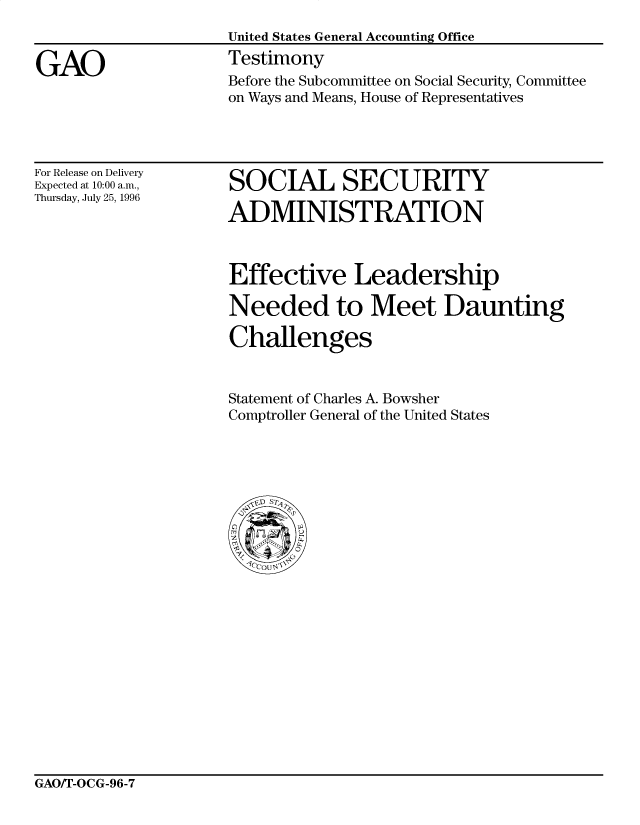 handle is hein.gao/gaobaarmb0001 and id is 1 raw text is: 


GAO


United States General Accounting Office
Testimony
Before the Subcommittee on Social Security, Committee
on Ways and Means, House of Representatives


For Release on Delivery
Expected at 10:00 a.m.,
Thursday, July 25, 1996


SOCIAL SECURITY

ADMINISTRATION


Effective Leadership

Needed to Meet Daunting

Challenges


Statement of Charles A. Bowsher
Comptroller General of the United States


GAO/T-OCG-96-7


