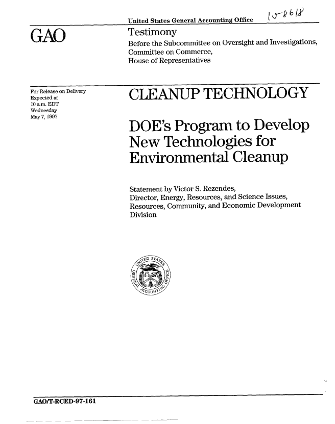 handle is hein.gao/gaobaarrk0001 and id is 1 raw text is: 
1,1,~p 6 /,


United States General Accounting Office
Testimony


GAO


For Release on Delivery
Expected at
10 a.m. EDT
Wednesday
May 7, 1997


CLEANUP TECHNOLOGY



DOE's Program to Develop

New Technologies for

Environmental Cleanup


Statement by Victor S. Rezendes,
Director, Energy, Resources, and Science Issues,
Resources, Community, and Economic Development
Division


GAOfr-RCED-97-161


Before the Subcommittee on Oversight and Investigations,
Committee on Commerce,
House of Representatives


