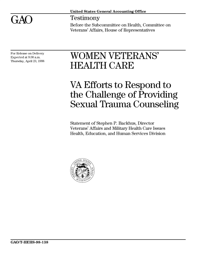 handle is hein.gao/gaobaasaa0001 and id is 1 raw text is: 


GAO


United States General Accounting Office
Testimony
Before the Subcommittee on Health, Committee on
Veterans' Affairs, House of Representatives


For Release on Delivery
Expected at 9:30 a.m.
Thursday, April 23, 1998


WOMEN VETERANS'

HEALTH CARE


VA Efforts to Respond to

the Challenge of Providing

Sexual Trauma Counseling


Statement of Stephen P. Backhus, Director
Veterans' Affairs and Military Health Care Issues
Health, Education, and Human Services Division


GAO/T-HEHS-98-138


