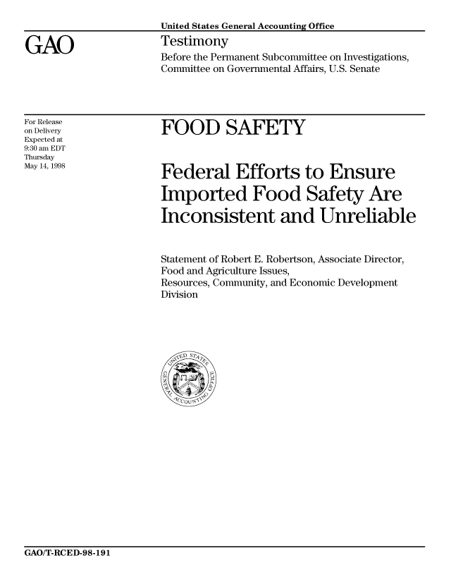 handle is hein.gao/gaobaasbf0001 and id is 1 raw text is: 


GAO


United States General Accounting Office
Testimony
Before the Permanent Subcommittee on Investigations,
Committee on Governmental Affairs, U.S. Senate


For Release
on Delivery
Expected at
9:30 am EDT
Thursday
May 14, 1998


FOOD SAFETY


Federal Efforts to Ensure

Imported Food Safety Are

Inconsistent and Unreliable


Statement of Robert E. Robertson, Associate Director,
Food and Agriculture Issues,
Resources, Community, and Economic Development
Division


GAO/T-RCED-98-191



