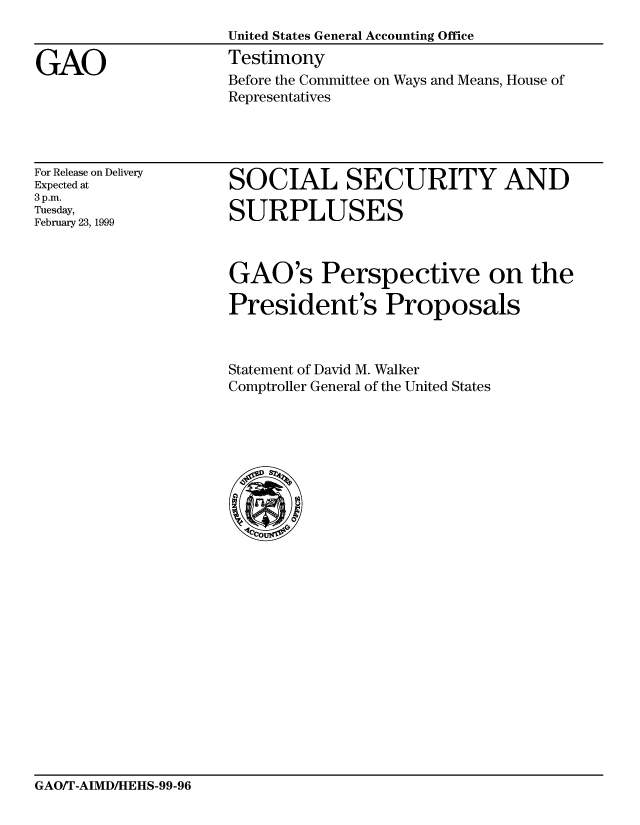 handle is hein.gao/gaobaasgc0001 and id is 1 raw text is: 


GAO


United States General Accounting Office
Testimony
Before the Committee on Ways and Means, House of
Representatives


For Release on Delivery
Expected at
3p.m.
Tuesday,
February 23, 1999


SOCIAL SECURITY AND

SURPLUSES


GAO's Perspective on the

President's Proposals



Statement of David M. Walker
Comptroller General of the United States


GAO/T-AIMDIHEHS-99-96


