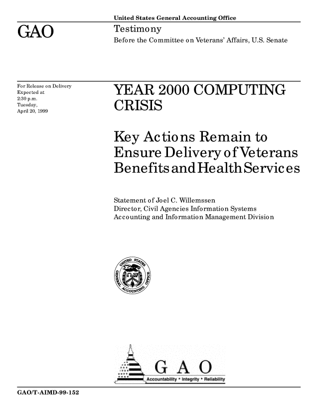 handle is hein.gao/gaobaasjg0001 and id is 1 raw text is: 
                    United States General Accounting Office

GAO                 Testimony
                    Before the Committee on Veterans' Affairs, U.S. Senate


For Release on Delivery
Expected at
2:30 p.m.
Tuesday,
April 20, 1999


YEAR 2000 COMPUTING

CRISIS


Key Actions Remain to

Ensure Delivery ofVeterans

Benefits and He alth Servic es



Statement of Joel C. Willemssen
Director, Civil Agencies Information Systems
Accounting and Information Management Division


-GAO


GAO/T-AIMD-99-152


