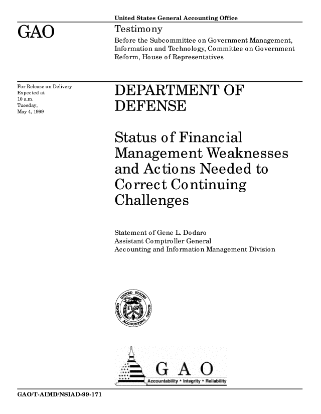 handle is hein.gao/gaobaasjt0001 and id is 1 raw text is: 
                    United States General Accounting Office

GAO                 Testimony
                    Before the Subcommittee on Government Management,
                    Information and Technology, Committee on Government
                    Reform, House of Representatives


For Release on Delivery
Expected at
10 a.m.
Tuesday,
May 4, 1999


DEPARTMENT OF

DEFENSE


Status of Financial

Management Weaknesses

and Actions Needed to

Co rrec t Co ntinuing

Challenges



Statement of Gene L. Dodaro
Assistant Comptroller General
Ac c o unting and Info rmatio n Management Divisio n


zG AO
J666  AG-c untbit  ' 111eg '11Y  FelI a  11


GAO/T-AIMD/NSIAD-99-171



