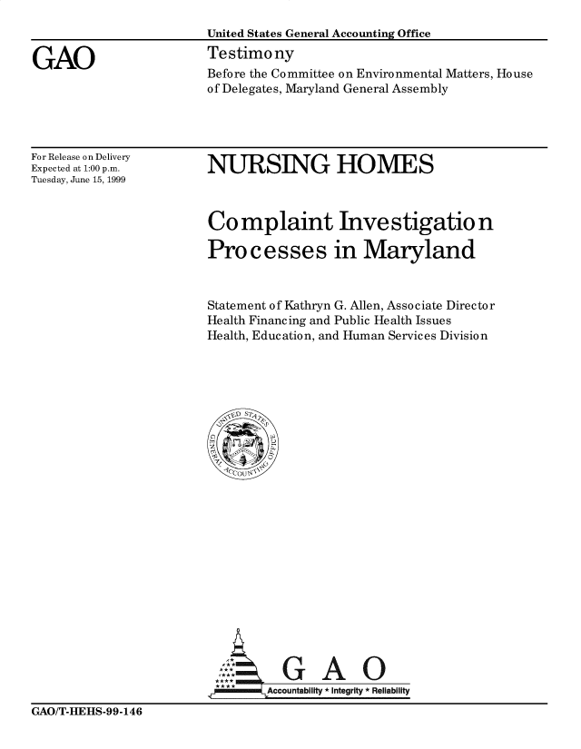 handle is hein.gao/gaobaaskt0001 and id is 1 raw text is: 



GAO


United States General Accounting Office
Testimony
Before the Committee on Environmental Matters, House
of Delegates, Maryland General Assembly


For Release on Delivery
Expected at 1:00 p.m.
Tuesday, June 15, 1999


NURSING HOMES


Co mplaint Inve stigatio n

Processes in Maryland



Statement of Kathryn G. Allen, Associate Director
Health Financing and Public Health Issues
Health, Education, and Human Services Division


          GAO

,i' -   Accountability * Integrity * Reliability


GAO/T-HEHS-99-146


